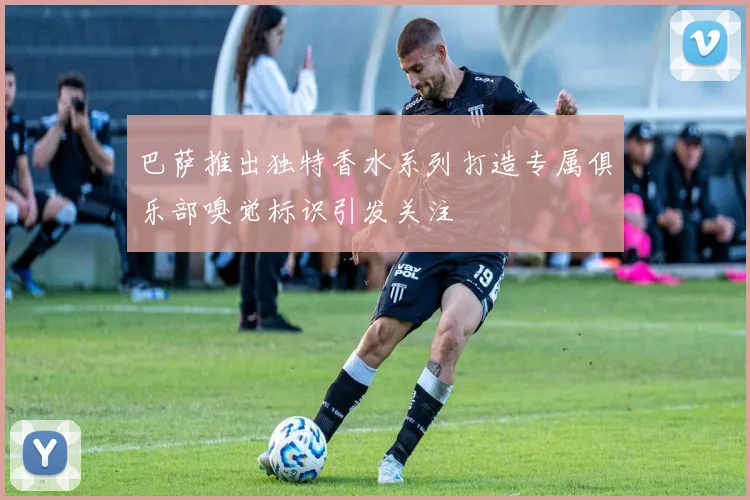 巴萨推出独特香水系列打造专属俱乐部嗅觉标识引发关注