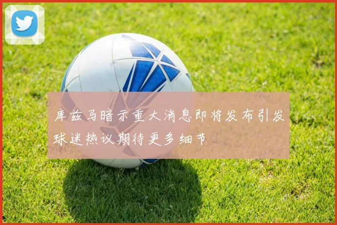 库兹马暗示重大消息即将发布引发球迷热议期待更多细节