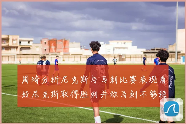 周琦分析尼克斯与马刺比赛表现看好尼克斯取得胜利并称马刺不够稳定