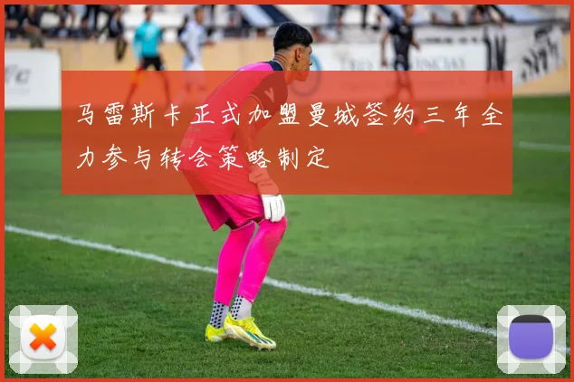 马雷斯卡正式加盟曼城签约三年全力参与转会策略制定