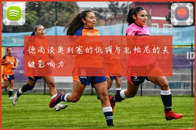 德尚谈奥利塞的低调与孔帕尼的关键影响力