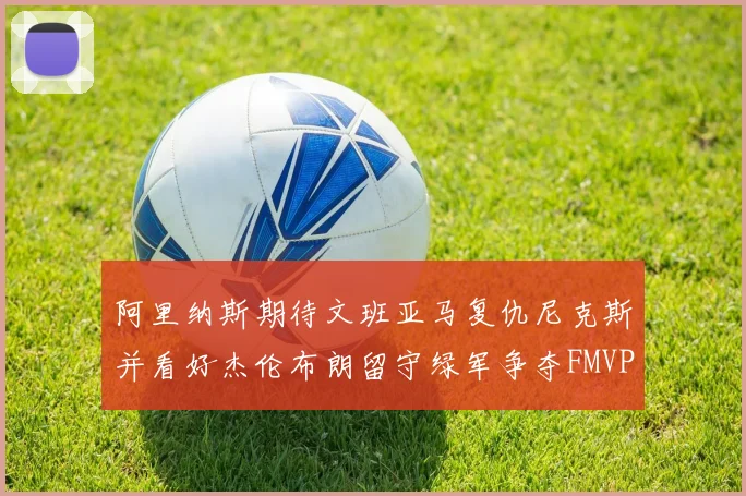 阿里纳斯期待文班亚马复仇尼克斯并看好杰伦布朗留守绿军争夺FMVP