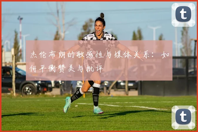 杰伦布朗的敏感性与媒体关系：如何平衡赞美与批评