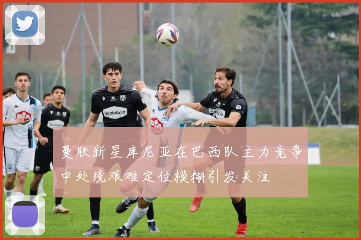 曼联新星库尼亚在巴西队主力竞争中处境艰难定位模糊引发关注