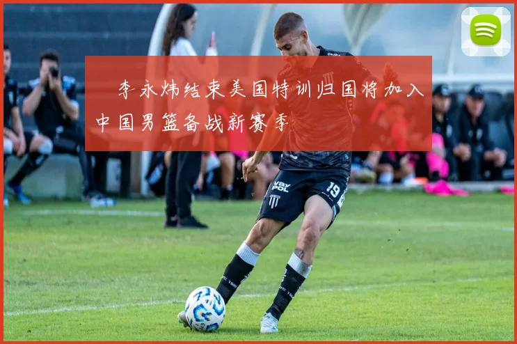 偰李永炜结束美国特训归国将加入中国男篮备战新赛季