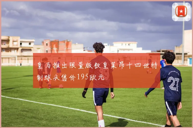 皇马推出限量版教皇莱昂十四世特制球衣售价195欧元