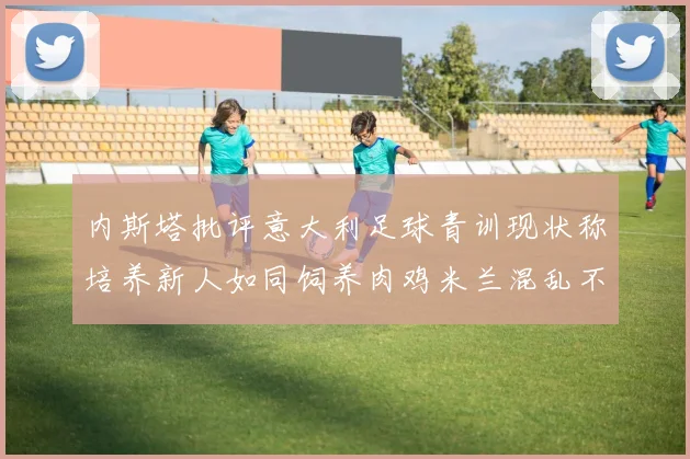 内斯塔批评意大利足球青训现状称培养新人如同饲养肉鸡米兰混乱不堪