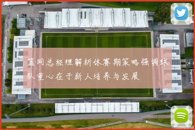篮网总经理解析休赛期策略强调球队重心在于新人培养与发展