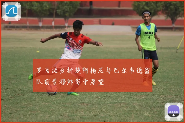罗马诺分析楚阿梅尼与巴尔韦德留队前景穆帅寄予厚望