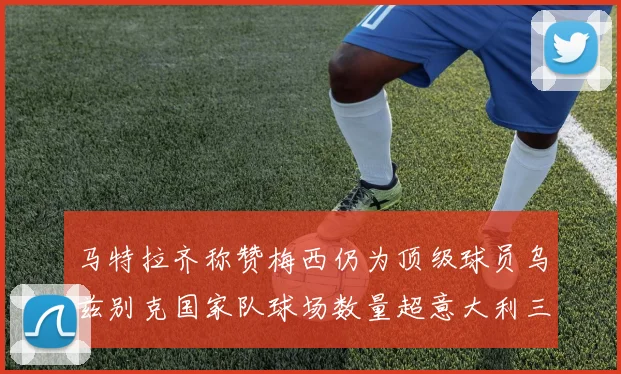 马特拉齐称赞梅西仍为顶级球员乌兹别克国家队球场数量超意大利三倍