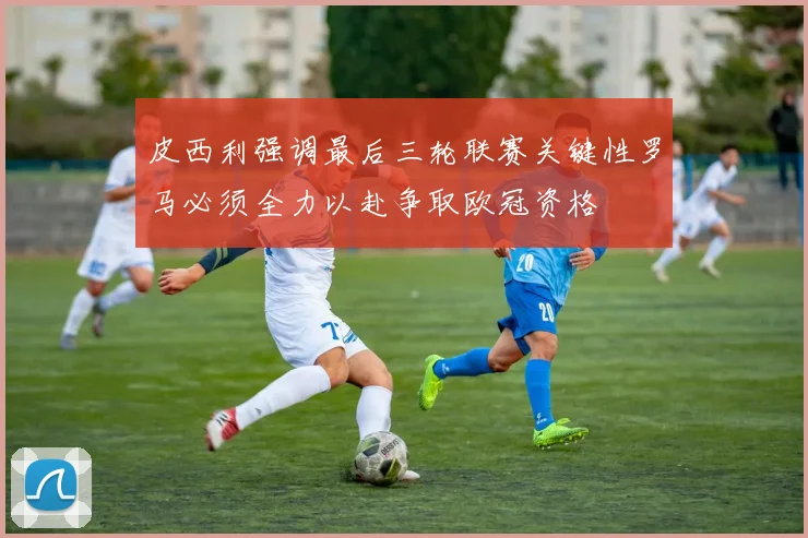 皮西利强调最后三轮联赛关键性罗马必须全力以赴争取欧冠资格