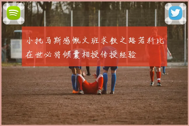 小托马斯感慨文班求教之路若科比在世必将倾囊相授传授经验