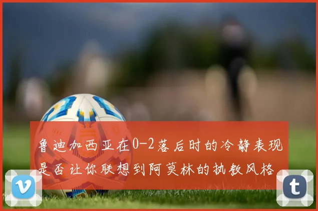 鲁迪加西亚在0-2落后时的冷静表现是否让你联想到阿莫林的执教风格