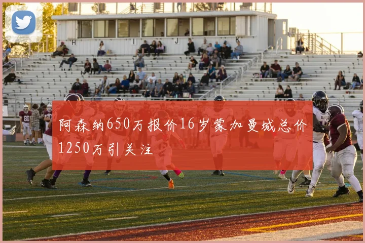 阿森纳650万报价16岁蒙加曼城总价1250万引关注