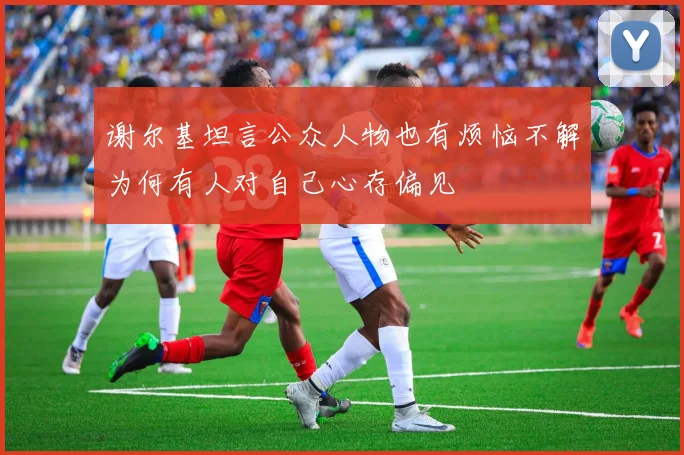 谢尔基坦言公众人物也有烦恼不解为何有人对自己心存偏见